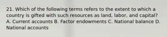 21. Which of the following terms refers to the extent to which a country is gifted with such resources as land, labor, and capital? A. Curren<a href='https://www.questionai.com/knowledge/k7x83BRk9p-t-accounts' class='anchor-knowledge'>t accounts</a> B. Factor endowments C. National balance D. National accounts