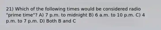 21) Which of the following times would be considered radio "prime time"? A) 7 p.m. to midnight B) 6 a.m. to 10 p.m. C) 4 p.m. to 7 p.m. D) Both B and C