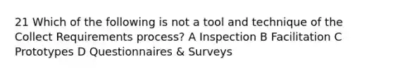 21 Which of the following is not a tool and technique of the Collect Requirements process? A Inspection B Facilitation C Prototypes D Questionnaires & Surveys