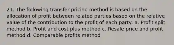 21. The following transfer pricing method is based on the allocation of profit between related parties based on the relative value of the contribution to the profit of each party: a. Profit split method b. Profit and cost plus method c. Resale price and profit method d. Comparable profits method