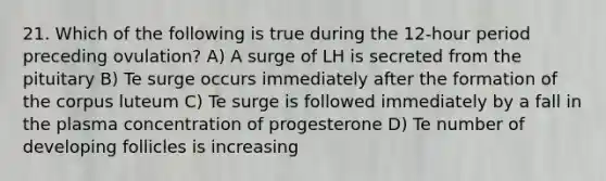 21. Which of the following is true during the 12-hour period preceding ovulation? A) A surge of LH is secreted from the pituitary B) Te surge occurs immediately after the formation of the corpus luteum C) Te surge is followed immediately by a fall in the plasma concentration of progesterone D) Te number of developing follicles is increasing