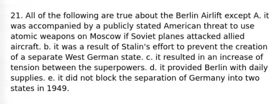 21. All of the following are true about the Berlin Airlift except A. it was accompanied by a publicly stated American threat to use atomic weapons on Moscow if Soviet planes attacked allied aircraft. b. it was a result of Stalin's effort to prevent the creation of a separate West German state. c. it resulted in an increase of tension between the superpowers. d. it provided Berlin with daily supplies. e. it did not block the separation of Germany into two states in 1949.