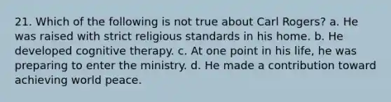 21. Which of the following is not true about Carl Rogers? a. He was raised with strict religious standards in his home. b. He developed cognitive therapy. c. At one point in his life, he was preparing to enter the ministry. d. He made a contribution toward achieving world peace.