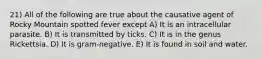 21) All of the following are true about the causative agent of Rocky Mountain spotted fever except A) It is an intracellular parasite. B) It is transmitted by ticks. C) It is in the genus Rickettsia. D) It is gram-negative. E) It is found in soil and water.