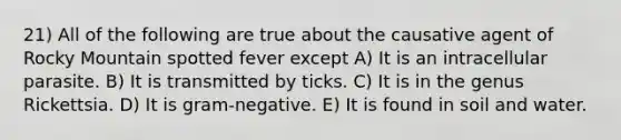 21) All of the following are true about the causative agent of Rocky Mountain spotted fever except A) It is an intracellular parasite. B) It is transmitted by ticks. C) It is in the genus Rickettsia. D) It is gram-negative. E) It is found in soil and water.