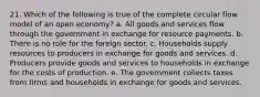 21. Which of the following is true of the complete circular flow model of an open economy? a. All goods and services flow through the government in exchange for resource payments. b. There is no role for the foreign sector. c. Households supply resources to producers in exchange for goods and services. d. Producers provide goods and services to households in exchange for the costs of production. e. The government collects taxes from firms and households in exchange for goods and services.