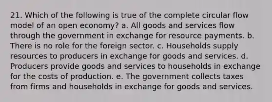 21. Which of the following is true of the complete circular flow model of an open economy? a. All goods and services flow through the government in exchange for resource payments. b. There is no role for the foreign sector. c. Households supply resources to producers in exchange for goods and services. d. Producers provide goods and services to households in exchange for the costs of production. e. The government collects taxes from firms and households in exchange for goods and services.