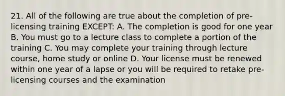 21. All of the following are true about the completion of pre-licensing training EXCEPT: A. The completion is good for one year B. You must go to a lecture class to complete a portion of the training C. You may complete your training through lecture course, home study or online D. Your license must be renewed within one year of a lapse or you will be required to retake pre-licensing courses and the examination