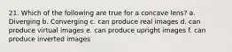 21. Which of the following are true for a concave lens? a. Diverging b. Converging c. can produce real images d. can produce virtual images e. can produce upright images f. can produce inverted images