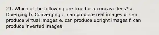 21. Which of the following are true for a concave lens? a. Diverging b. Converging c. can produce real images d. can produce virtual images e. can produce upright images f. can produce inverted images