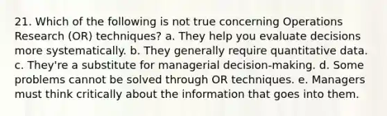 21. Which of the following is not true concerning Operations Research (OR) techniques? a. They help you evaluate decisions more systematically. b. They generally require quantitative data. c. They're a substitute for managerial decision-making. d. Some problems cannot be solved through OR techniques. e. Managers must think critically about the information that goes into them.