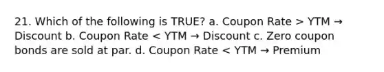 21. Which of the following is TRUE? a. Coupon Rate > YTM → Discount b. Coupon Rate < YTM → Discount c. Zero coupon bonds are sold at par. d. Coupon Rate < YTM → Premium