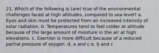 21. Which of the following is (are) true of the environmental challenges faced at high altitudes, compared to sea level? a. Eyes and skin must be protected from an increased intensity of solar radiation. b. Temperatures tend to feel colder at altitude because of the large amount of moisture in the air at high elevations. c. Exertion is more difficult because of a reduced partial pressure of oxygen. d. a and c e. b and c