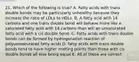 21. Which of the following is true? A. Fatty acids with trans double bonds may be particularly unhealthy because they increase the ratio of LDLs to HDLs. B. A fatty acid with 14 carbons and one trans double bond will behave more like a saturated fatty acid with 14 carbons than will an unsaturated fatty acid with a cis double bond. C. Fatty acids with trans double bonds can be formed by hydrogenation reaction of polyunssaturated fatty acids D. fatty acids with trans double bonds tend to have higher melting points than those with cis double bonds all else being equal E. All of these are correct