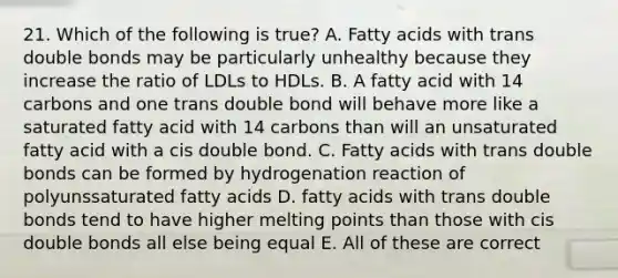 21. Which of the following is true? A. Fatty acids with trans double bonds may be particularly unhealthy because they increase the ratio of LDLs to HDLs. B. A fatty acid with 14 carbons and one trans double bond will behave more like a saturated fatty acid with 14 carbons than will an unsaturated fatty acid with a cis double bond. C. Fatty acids with trans double bonds can be formed by hydrogenation reaction of polyunssaturated fatty acids D. fatty acids with trans double bonds tend to have higher melting points than those with cis double bonds all else being equal E. All of these are correct