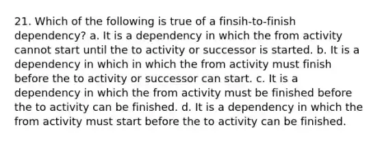 21. Which of the following is true of a finsih-to-finish dependency? a. It is a dependency in which the from activity cannot start until the to activity or successor is started. b. It is a dependency in which in which the from activity must finish before the to activity or successor can start. c. It is a dependency in which the from activity must be finished before the to activity can be finished. d. It is a dependency in which the from activity must start before the to activity can be finished.