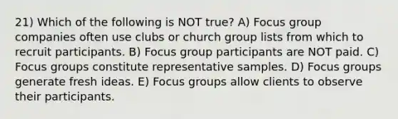 21) Which of the following is NOT true? A) Focus group companies often use clubs or church group lists from which to recruit participants. B) Focus group participants are NOT paid. C) Focus groups constitute representative samples. D) Focus groups generate fresh ideas. E) Focus groups allow clients to observe their participants.