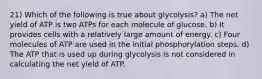 21) Which of the following is true about glycolysis? a) The net yield of ATP is two ATPs for each molecule of glucose. b) It provides cells with a relatively large amount of energy. c) Four molecules of ATP are used in the initial phosphorylation steps. d) The ATP that is used up during glycolysis is not considered in calculating the net yield of ATP.