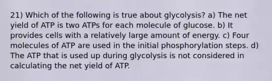 21) Which of the following is true about glycolysis? a) The net yield of ATP is two ATPs for each molecule of glucose. b) It provides cells with a relatively large amount of energy. c) Four molecules of ATP are used in the initial phosphorylation steps. d) The ATP that is used up during glycolysis is not considered in calculating the net yield of ATP.