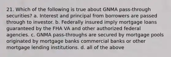 21. Which of the following is true about GNMA pass-through securities? a. Interest and principal from borrowers are passed through to investor. b. Federally insured imply mortgage loans guaranteed by the FHA VA and other authorized federal agencies. c. GNMA pass-throughs are secured by mortgage pools originated by mortgage banks commercial banks or other mortgage lending institutions. d. all of the above