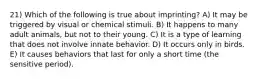 21) Which of the following is true about imprinting? A) It may be triggered by visual or chemical stimuli. B) It happens to many adult animals, but not to their young. C) It is a type of learning that does not involve innate behavior. D) It occurs only in birds. E) It causes behaviors that last for only a short time (the sensitive period).