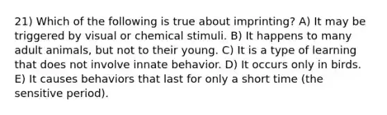 21) Which of the following is true about imprinting? A) It may be triggered by visual or chemical stimuli. B) It happens to many adult animals, but not to their young. C) It is a type of learning that does not involve innate behavior. D) It occurs only in birds. E) It causes behaviors that last for only a short time (the sensitive period).