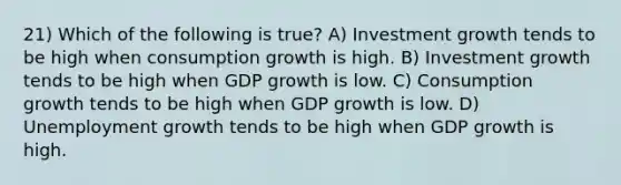 21) Which of the following is true? A) Investment growth tends to be high when consumption growth is high. B) Investment growth tends to be high when GDP growth is low. C) Consumption growth tends to be high when GDP growth is low. D) Unemployment growth tends to be high when GDP growth is high.