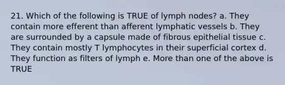 21. Which of the following is TRUE of lymph nodes? a. They contain more efferent than afferent lymphatic vessels b. They are surrounded by a capsule made of fibrous epithelial tissue c. They contain mostly T lymphocytes in their superficial cortex d. They function as filters of lymph e. More than one of the above is TRUE