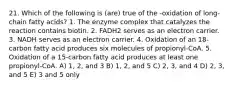 21. Which of the following is (are) true of the -oxidation of long-chain fatty acids? 1. The enzyme complex that catalyzes the reaction contains biotin. 2. FADH2 serves as an electron carrier. 3. NADH serves as an electron carrier. 4. Oxidation of an 18-carbon fatty acid produces six molecules of propionyl-CoA. 5. Oxidation of a 15-carbon fatty acid produces at least one propionyl-CoA. A) 1, 2, and 3 B) 1, 2, and 5 C) 2, 3, and 4 D) 2, 3, and 5 E) 3 and 5 only