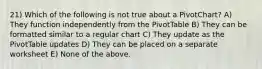 21) Which of the following is not true about a PivotChart? A) They function independently from the PivotTable B) They can be formatted similar to a regular chart C) They update as the PivotTable updates D) They can be placed on a separate worksheet E) None of the above.