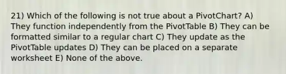 21) Which of the following is not true about a PivotChart? A) They function independently from the PivotTable B) They can be formatted similar to a regular chart C) They update as the PivotTable updates D) They can be placed on a separate worksheet E) None of the above.