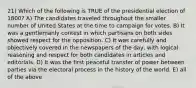 21) Which of the following is TRUE of the presidential election of 1800? A) The candidates traveled throughout the smaller number of United States at the time to campaign for votes. B) It was a gentlemanly contest in which partisans on both sides showed respect for the opposition. C) It was carefully and objectively covered in the newspapers of the day, with logical reasoning and respect for both candidates in articles and editorials. D) It was the first peaceful transfer of power between parties via the electoral process in the history of the world. E) all of the above