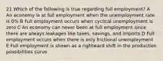 21 Which of the following is true regarding full employment? A An economy is at full employment when the unemployment rate is 0% B Full employment occurs when cyclical unemployment is zero C An economy can never been at full employment since there are always leakages like taxes, savings, and imports D Full employment occurs when there is only frictional unemployment E Full employment is shown as a rightward shift in the production possibilities curve