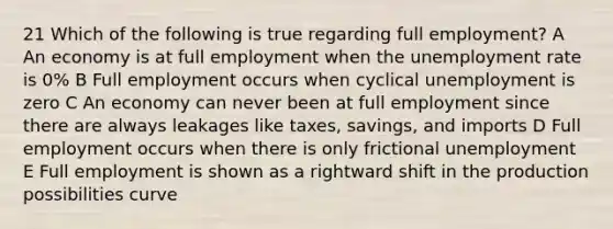 21 Which of the following is true regarding full employment? A An economy is at full employment when the unemployment rate is 0% B Full employment occurs when cyclical unemployment is zero C An economy can never been at full employment since there are always leakages like taxes, savings, and imports D Full employment occurs when there is only frictional unemployment E Full employment is shown as a rightward shift in the production possibilities curve