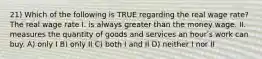 21) Which of the following is TRUE regarding the real wage rate? The real wage rate I. is always greater than the money wage. II. measures the quantity of goods and services an hourʹs work can buy. A) only I B) only II C) both I and II D) neither I nor II