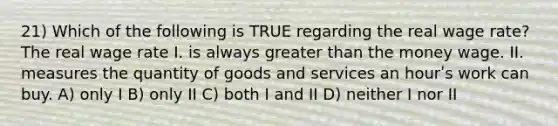 21) Which of the following is TRUE regarding the real wage rate? The real wage rate I. is always greater than the money wage. II. measures the quantity of goods and services an hourʹs work can buy. A) only I B) only II C) both I and II D) neither I nor II