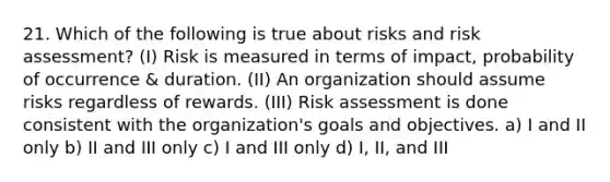 21. Which of the following is true about risks and risk assessment? (I) Risk is measured in terms of impact, probability of occurrence & duration. (II) An organization should assume risks regardless of rewards. (III) Risk assessment is done consistent with the organization's goals and objectives. a) I and II only b) II and III only c) I and III only d) I, II, and III