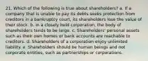 21. Which of the following is true about shareholders? a. If a company that is unable to pay its debts seeks protection from creditors in a bankruptcy court, its shareholders lose the value of their stock. b. In a closely held corporation, the body of shareholders tends to be large. c. Shareholders' personal assets such as their own homes or bank accounts are reachable to creditors. d. Shareholders of a corporation enjoy unlimited liability. e. Shareholders should be human beings and not corporate entities, such as partnerships or corporations.