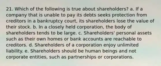 21. Which of the following is true about shareholders? a. If a company that is unable to pay its debts seeks protection from creditors in a bankruptcy court, its shareholders lose the value of their stock. b. In a closely held corporation, the body of shareholders tends to be large. c. Shareholders' personal assets such as their own homes or bank accounts are reachable to creditors. d. Shareholders of a corporation enjoy unlimited liability. e. Shareholders should be human beings and not corporate entities, such as partnerships or corporations.