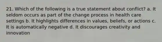 21. Which of the following is a true statement about conflict? a. It seldom occurs as part of the change process in health care settings b. It highlights differences in values, beliefs, or actions c. It is automatically negative d. It discourages creativity and innovation