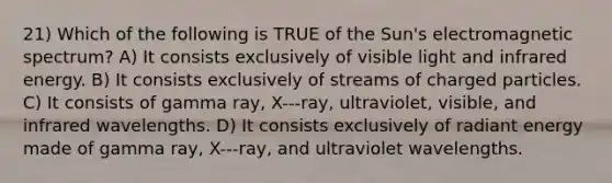 21) Which of the following is TRUE of the Sun's electromagnetic spectrum? A) It consists exclusively of visible light and infrared energy. B) It consists exclusively of streams of charged particles. C) It consists of gamma ray, X-‐‐ray, ultraviolet, visible, and infrared wavelengths. D) It consists exclusively of radiant energy made of gamma ray, X-‐‐ray, and ultraviolet wavelengths.