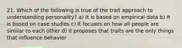 21. Which of the following is true of the trait approach to understanding personality? a) It is based on empirical data b) It is based on case studies c) It focuses on how all people are similar to each other d) It proposes that traits are the only things that influence behavior