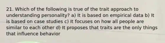 21. Which of the following is true of the trait approach to understanding personality? a) It is based on empirical data b) It is based on case studies c) It focuses on how all people are similar to each other d) It proposes that traits are the only things that influence behavior