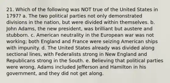 21. Which of the following was NOT true of the United States in 1797? a. The two political parties not only demonstrated divisions in the nation, but were divided within themselves. b. John Adams, the new president, was brilliant but austere and stubborn. c. American neutrality in the European war was not working; both England and France were seizing American ships with impunity. d. The United States already was divided along sectional lines, with Federalists strong in New England and Republicans strong in the South. e. Believing that political parties were wrong, Adams included Jefferson and Hamilton in his government, and they did not get along.