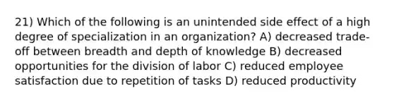 21) Which of the following is an unintended side effect of a high degree of specialization in an organization? A) decreased trade-off between breadth and depth of knowledge B) decreased opportunities for the division of labor C) reduced employee satisfaction due to repetition of tasks D) reduced productivity