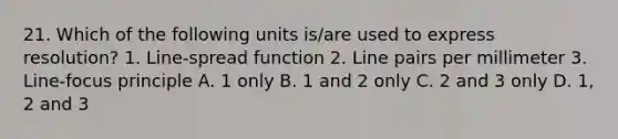 21. Which of the following units is/are used to express resolution? 1. Line-spread function 2. Line pairs per millimeter 3. Line-focus principle A. 1 only B. 1 and 2 only C. 2 and 3 only D. 1, 2 and 3