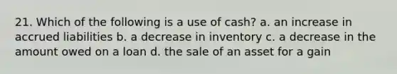 21. Which of the following is a use of cash? a. an increase in accrued liabilities b. a decrease in inventory c. a decrease in the amount owed on a loan d. the sale of an asset for a gain