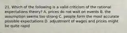 21. Which of the following is a valid criticism of the rational expectations theory? A. prices do not wait on events B. the assumption seems too strong C. people form the most accurate possible expectations D. adjustment of wages and prices might be quite rapid