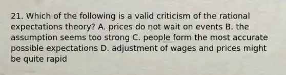 21. Which of the following is a valid criticism of the rational expectations theory? A. prices do not wait on events B. the assumption seems too strong C. people form the most accurate possible expectations D. adjustment of wages and prices might be quite rapid