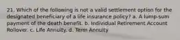 21. Which of the following is not a valid settlement option for the designated beneficiary of a life insurance policy? a. A lump-sum payment of the death benefit. b. Individual Retirement Account Rollover. c. Life Annuity. d. Term Annuity